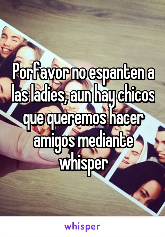 Porfavor no espanten a las ladies, aun hay chicos que queremos hacer amigos mediante whisper