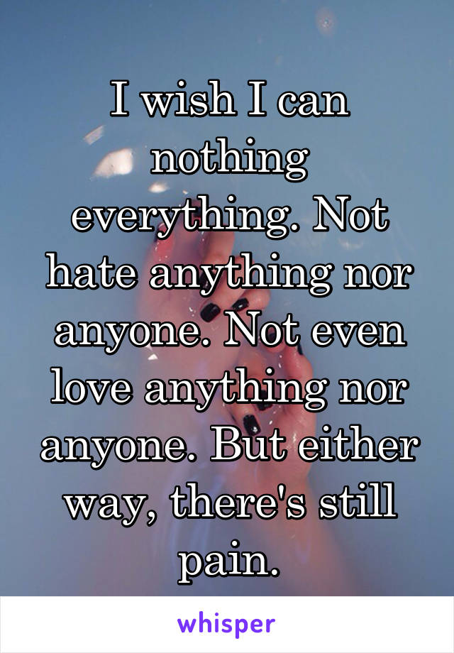 I wish I can nothing everything. Not hate anything nor anyone. Not even love anything nor anyone. But either way, there's still pain.