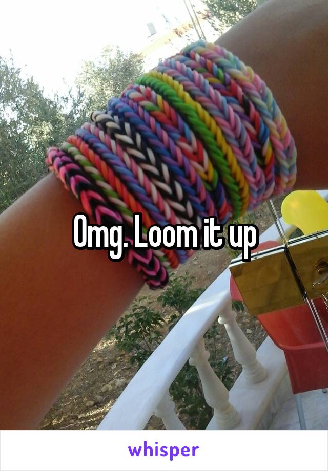 Omg. Loom it up