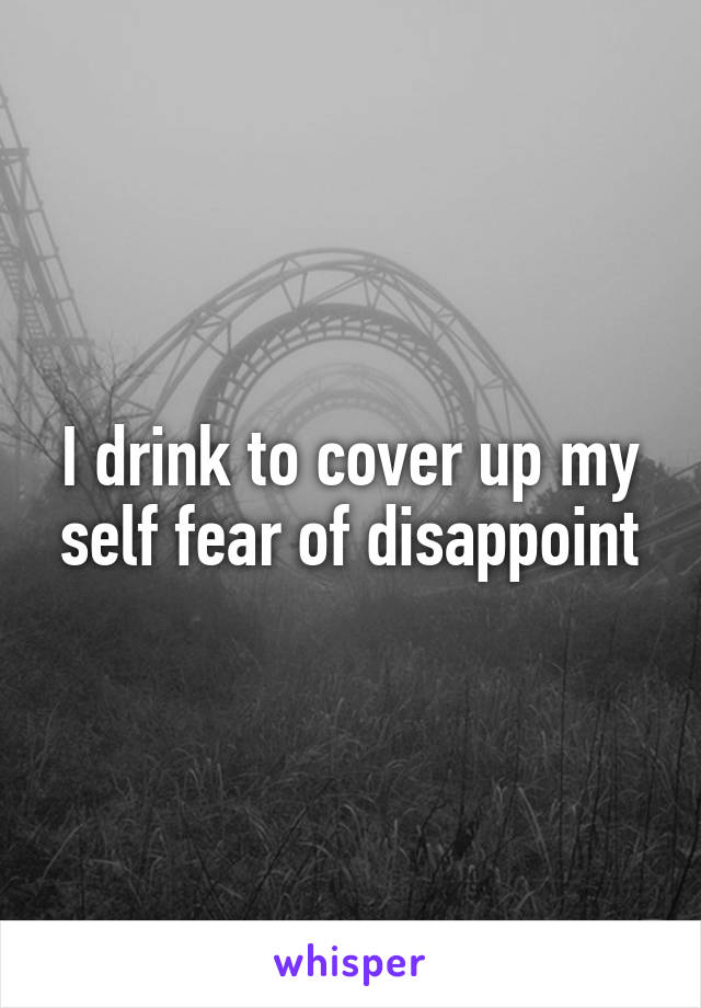 I drink to cover up my self fear of disappoint