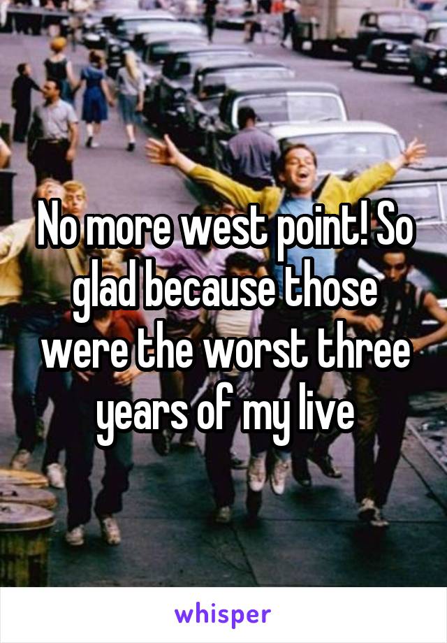 No more west point! So glad because those were the worst three years of my live