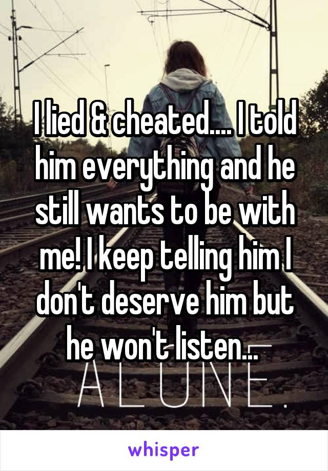 I lied & cheated.... I told him everything and he still wants to be with me! I keep telling him I don't deserve him but he won't listen... 