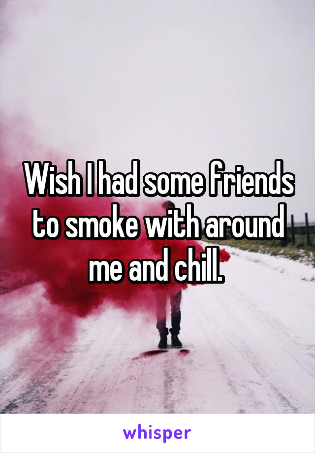 Wish I had some friends to smoke with around me and chill. 