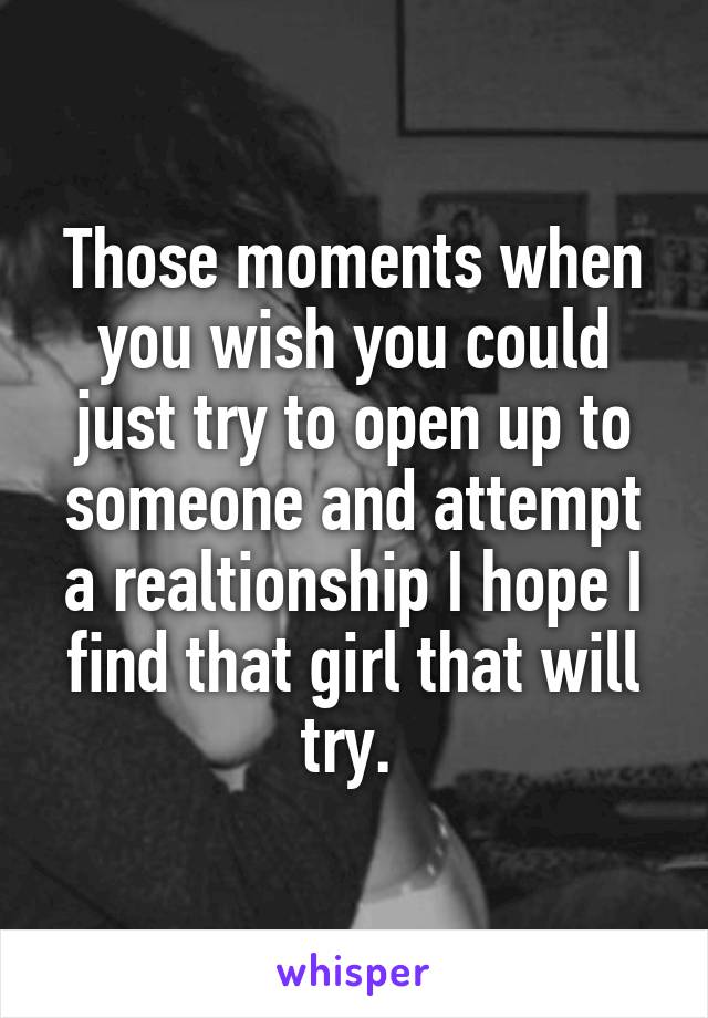 Those moments when you wish you could just try to open up to someone and attempt a realtionship I hope I find that girl that will try. 