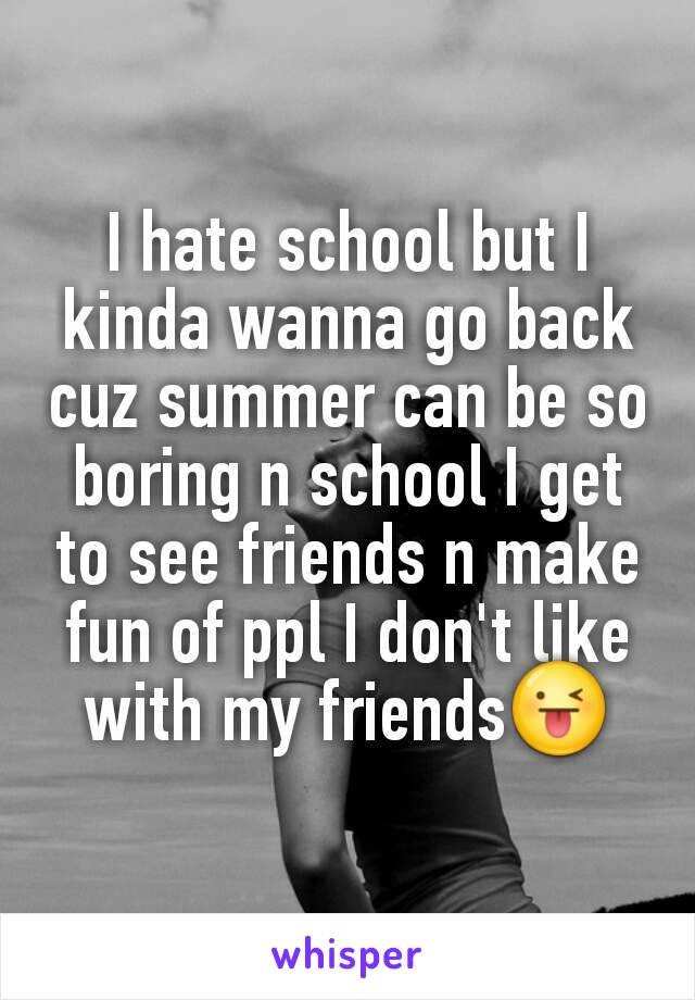 I hate school but I kinda wanna go back cuz summer can be so boring n school I get to see friends n make fun of ppl I don't like with my friends😜