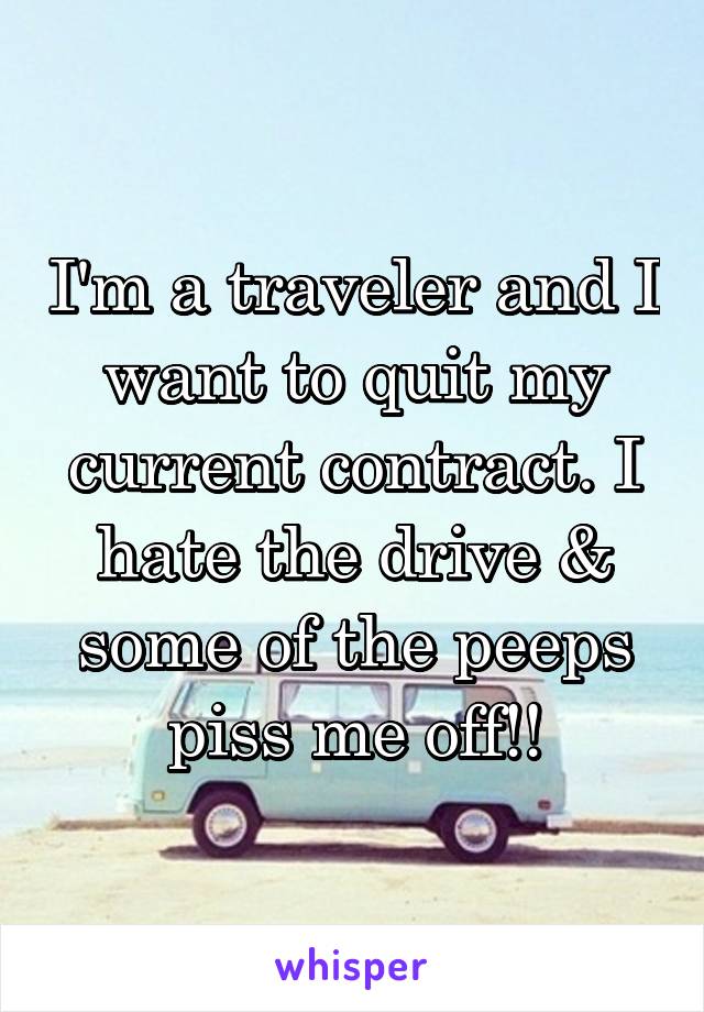 I'm a traveler and I want to quit my current contract. I hate the drive & some of the peeps piss me off!!