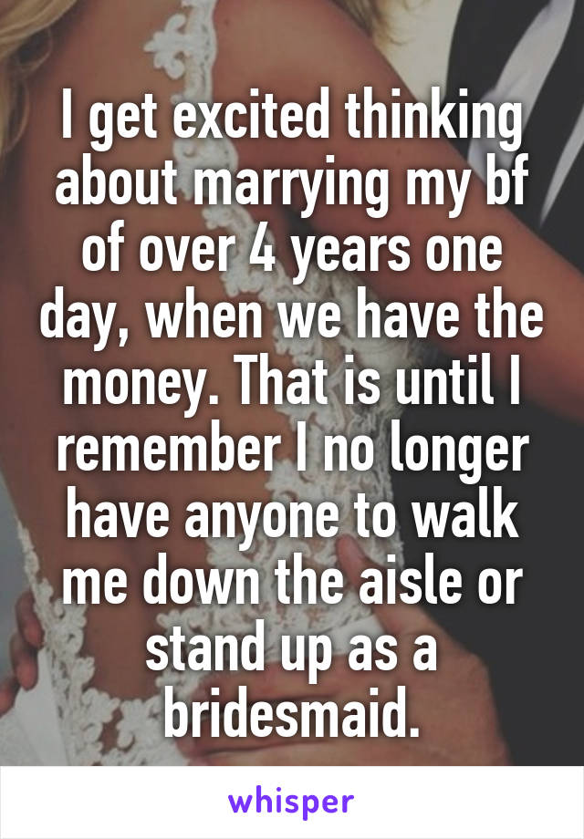 I get excited thinking about marrying my bf of over 4 years one day, when we have the money. That is until I remember I no longer have anyone to walk me down the aisle or stand up as a bridesmaid.