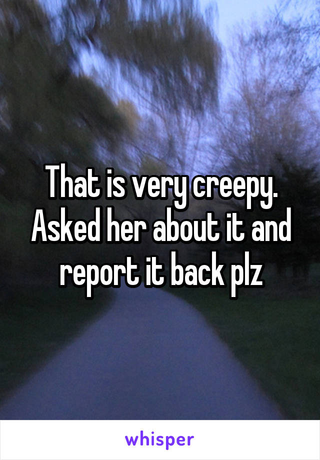 That is very creepy. Asked her about it and report it back plz