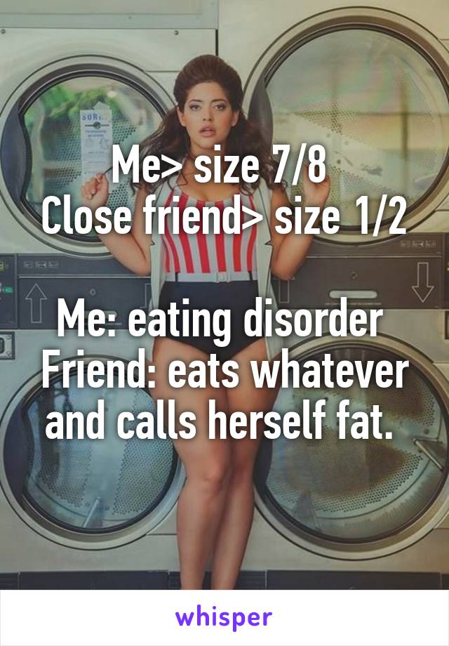 Me> size 7/8 
Close friend> size 1/2 
Me: eating disorder 
Friend: eats whatever and calls herself fat. 
