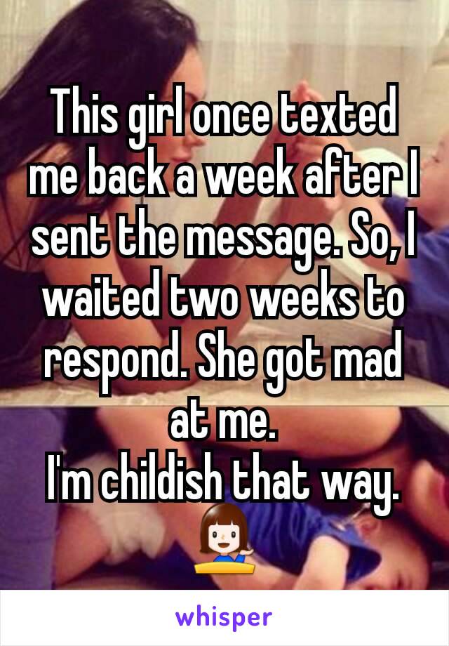 This girl once texted me back a week after I sent the message. So, I waited two weeks to respond. She got mad at me.
I'm childish that way.
💁