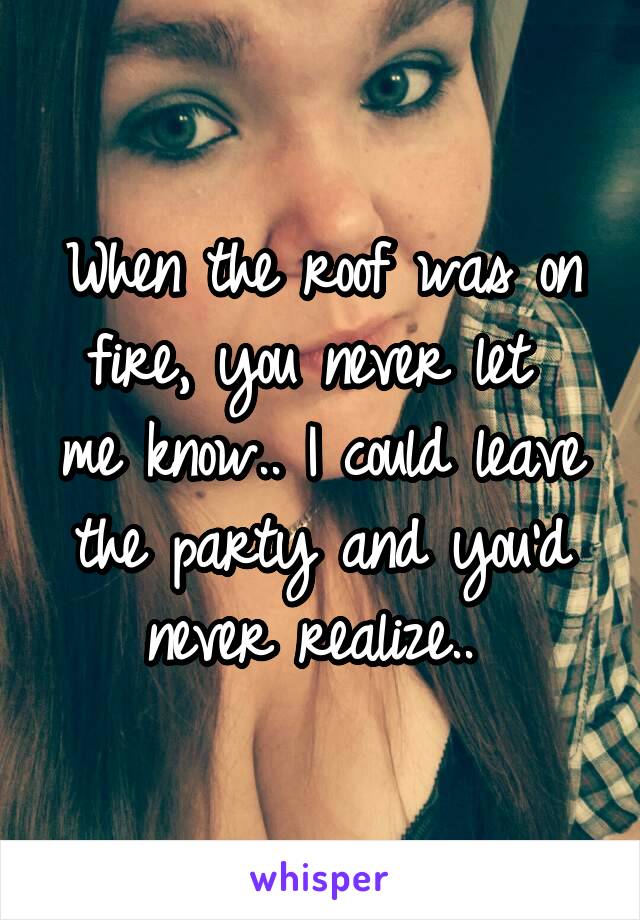 When the roof was on fire, you never let 
me know.. I could leave the party and you'd never realize.. 