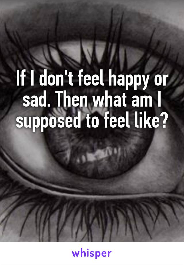 If I don't feel happy or sad. Then what am I supposed to feel like?


