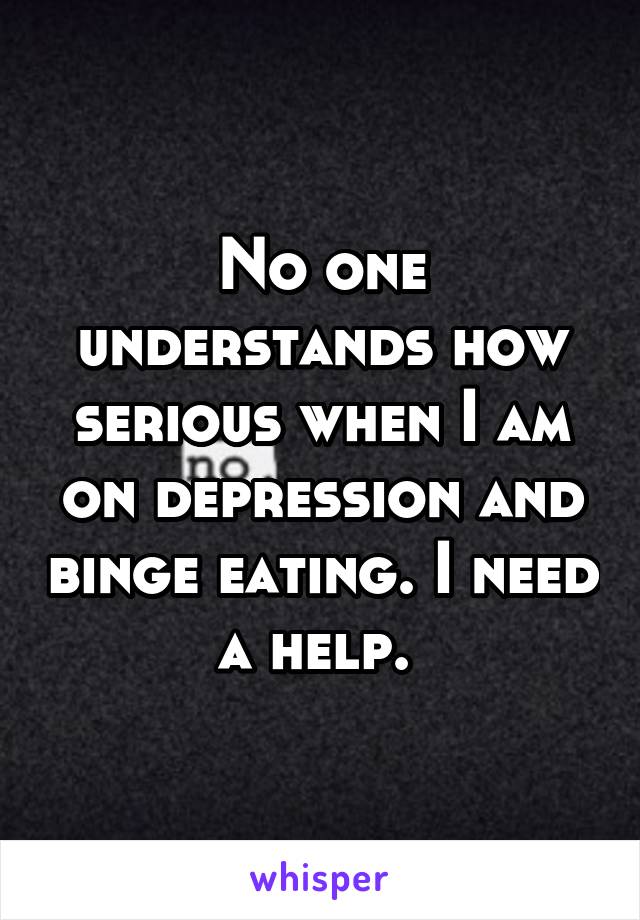 No one understands how serious when I am on depression and binge eating. I need a help. 