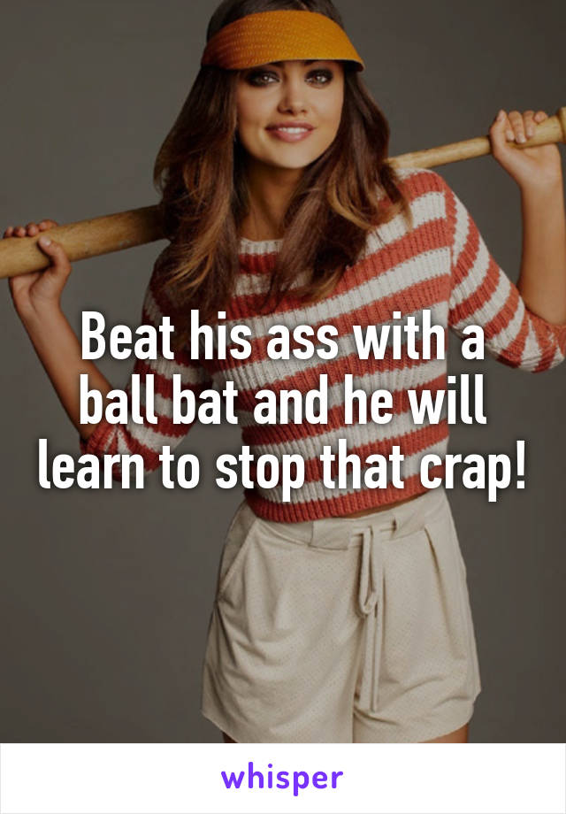 Beat his ass with a ball bat and he will learn to stop that crap!