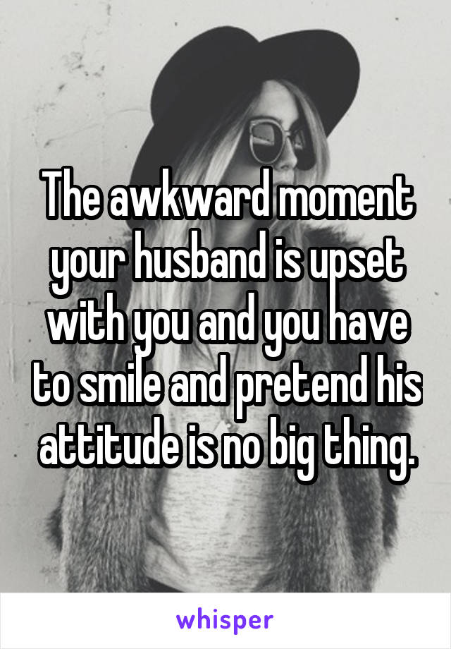 The awkward moment your husband is upset with you and you have to smile and pretend his attitude is no big thing.