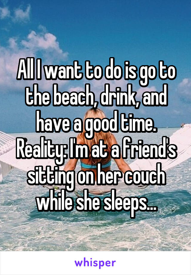 All I want to do is go to the beach, drink, and have a good time. Reality: I'm at a friend's sitting on her couch while she sleeps...