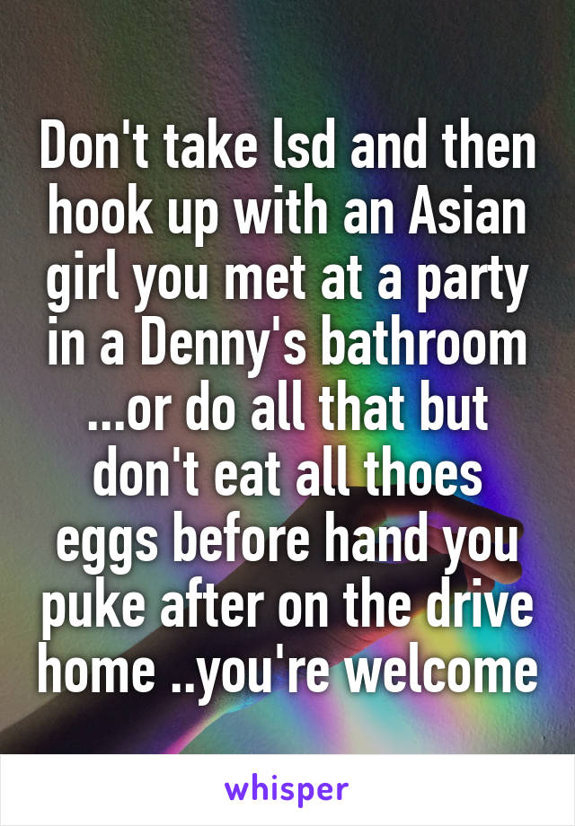 Don't take lsd and then hook up with an Asian girl you met at a party in a Denny's bathroom ...or do all that but don't eat all thoes eggs before hand you puke after on the drive home ..you're welcome