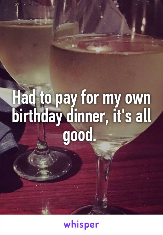 Had to pay for my own birthday dinner, it's all good. 