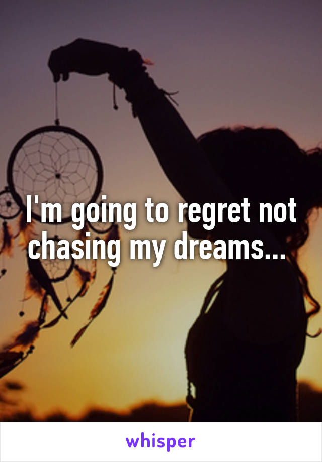 I'm going to regret not chasing my dreams... 