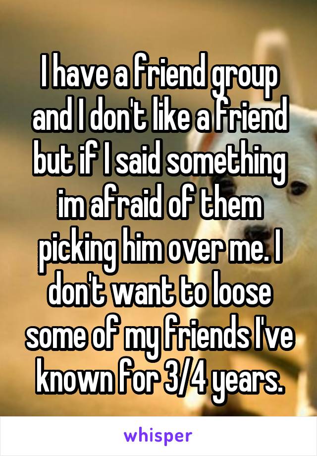 I have a friend group and I don't like a friend but if I said something im afraid of them picking him over me. I don't want to loose some of my friends I've known for 3/4 years.