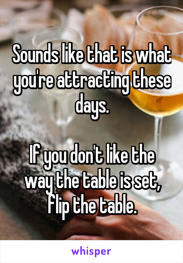 Sounds like that is what you're attracting these days.

If you don't like the way the table is set, flip the table.