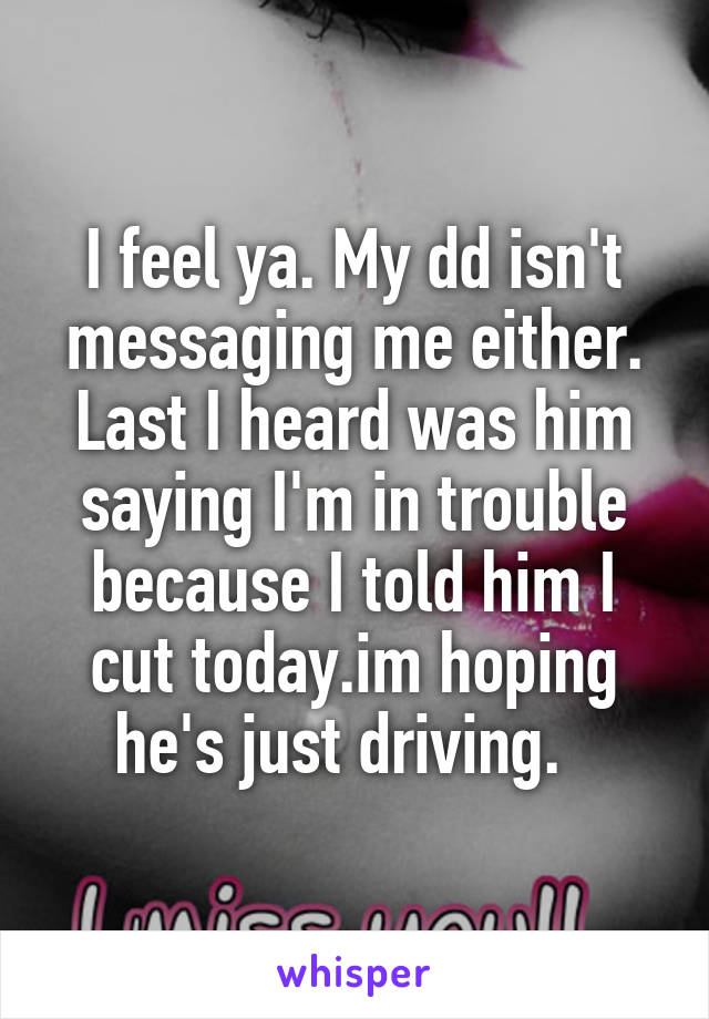 I feel ya. My dd isn't messaging me either. Last I heard was him saying I'm in trouble because I told him I cut today.im hoping he's just driving.  