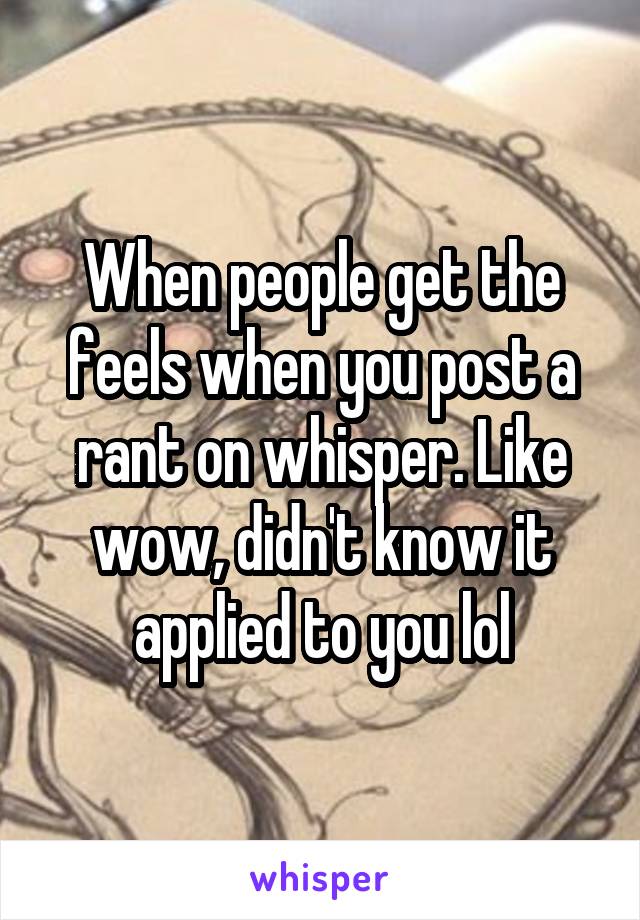 When people get the feels when you post a rant on whisper. Like wow, didn't know it applied to you lol