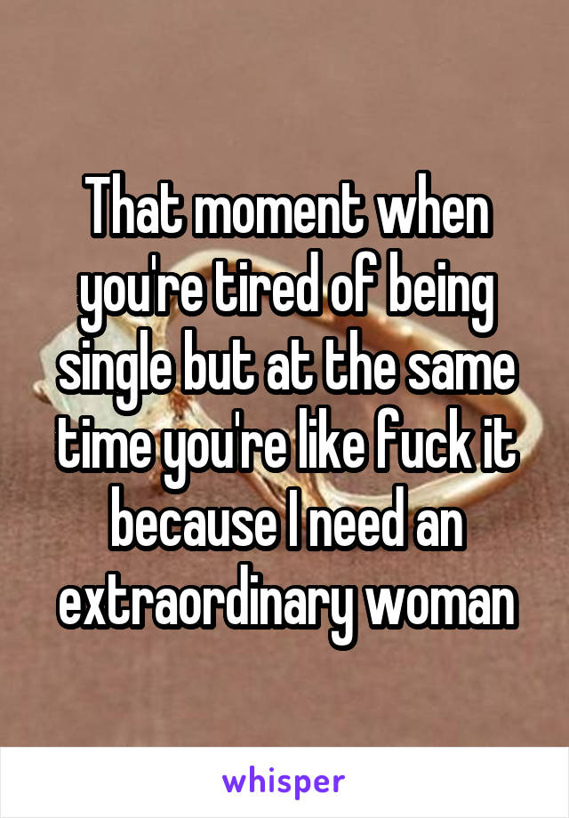 That moment when you're tired of being single but at the same time you're like fuck it because I need an extraordinary woman