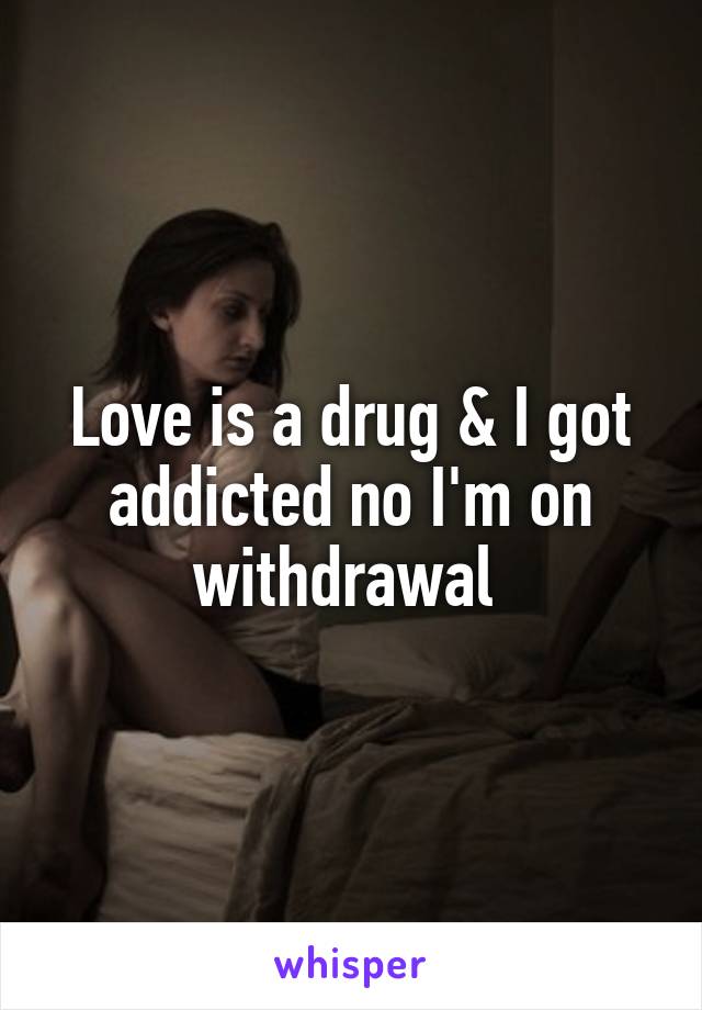 Love is a drug & I got addicted no I'm on withdrawal 