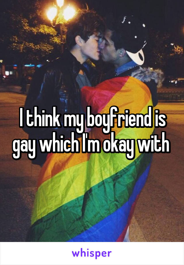 I think my boyfriend is gay which I'm okay with 