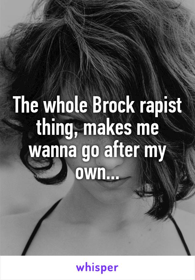 The whole Brock rapist thing, makes me wanna go after my own...