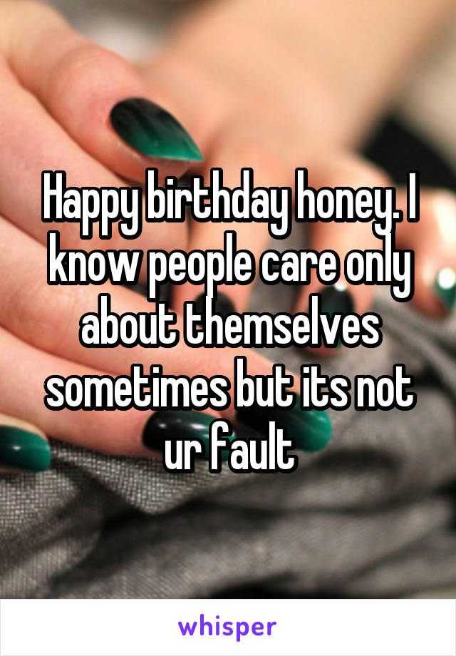 Happy birthday honey. I know people care only about themselves sometimes but its not ur fault