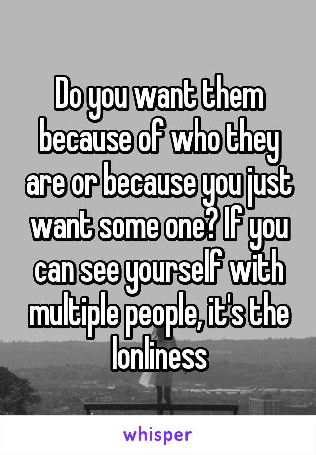 Do you want them because of who they are or because you just want some one? If you can see yourself with multiple people, it's the lonliness