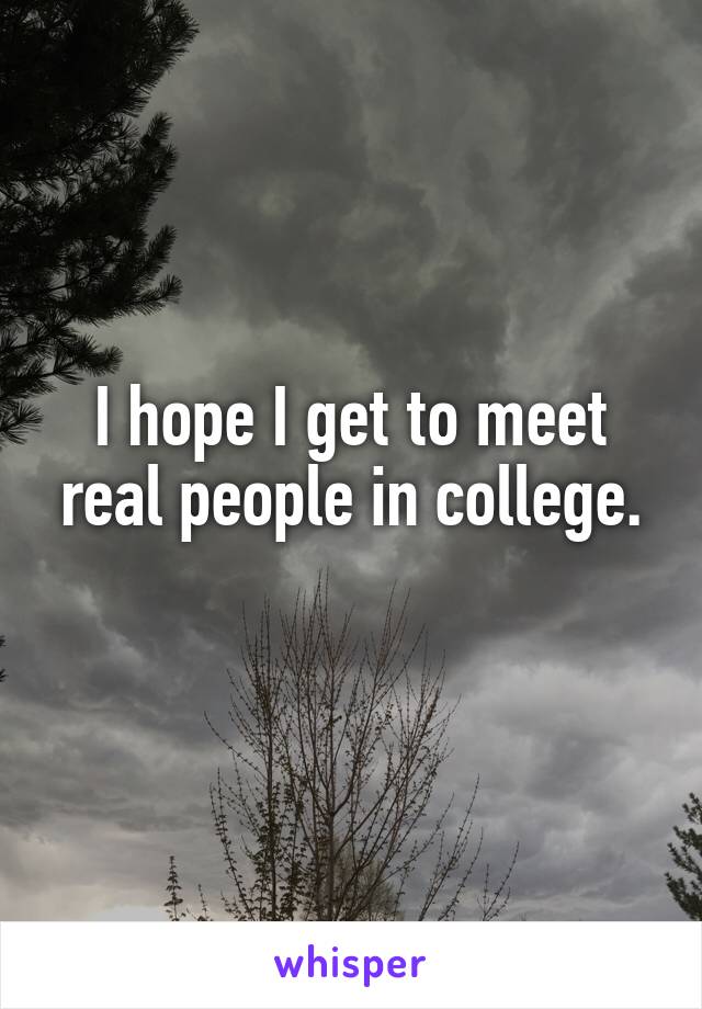 I hope I get to meet real people in college.
