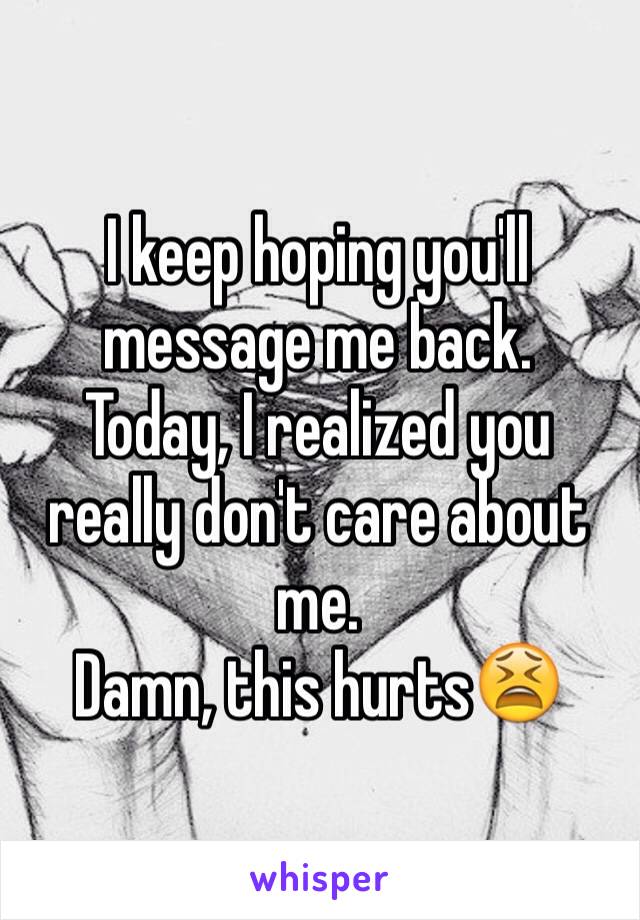 I keep hoping you'll message me back. 
Today, I realized you really don't care about me. 
Damn, this hurts😫