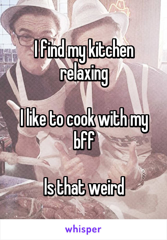 I find my kitchen relaxing

I like to cook with my bff

Is that weird