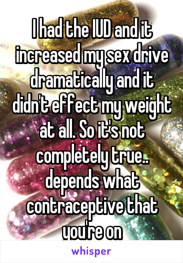 I had the IUD and it increased my sex drive dramatically and it didn't effect my weight at all. So it's not completely true.. depends what contraceptive that you're on