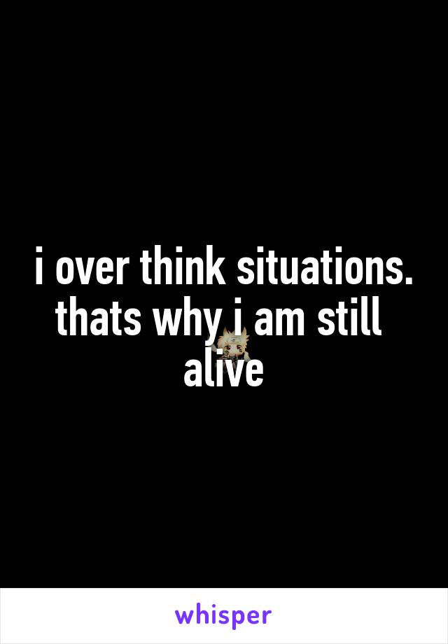 i over think situations. thats why i am still  alive