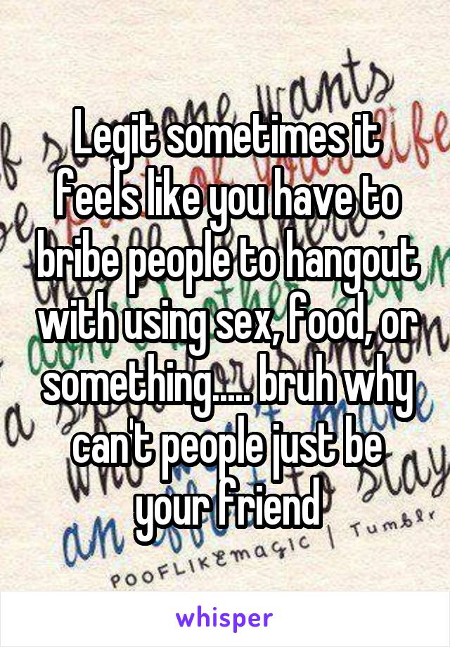 Legit sometimes it feels like you have to bribe people to hangout with using sex, food, or something..... bruh why can't people just be your friend