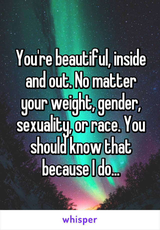 You're beautiful, inside and out. No matter your weight, gender, sexuality, or race. You should know that because I do...