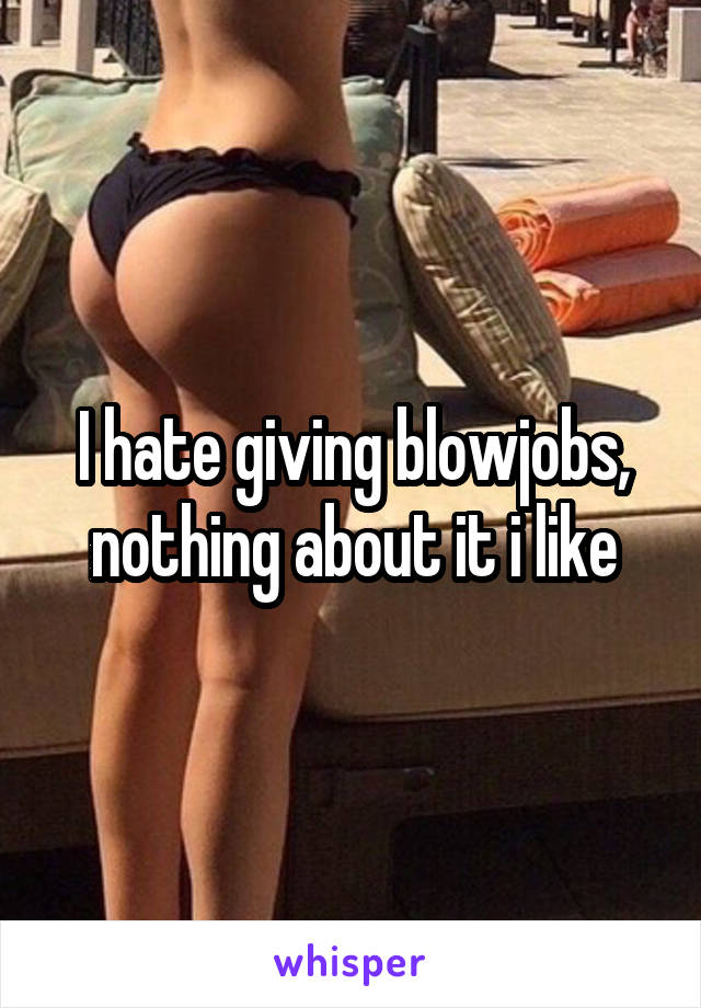 I hate giving blowjobs, nothing about it i like