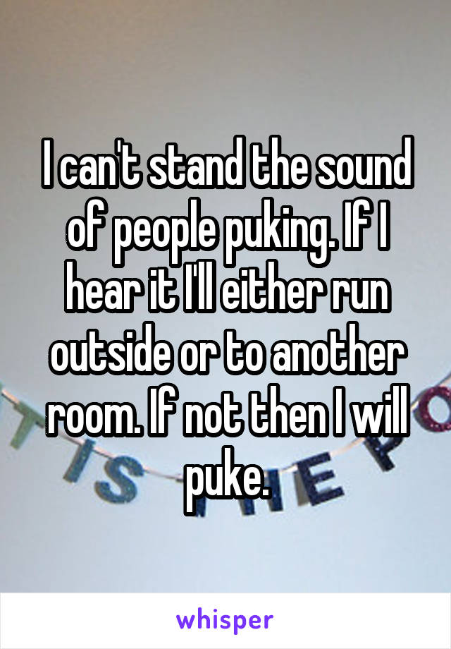 I can't stand the sound of people puking. If I hear it I'll either run outside or to another room. If not then I will puke.