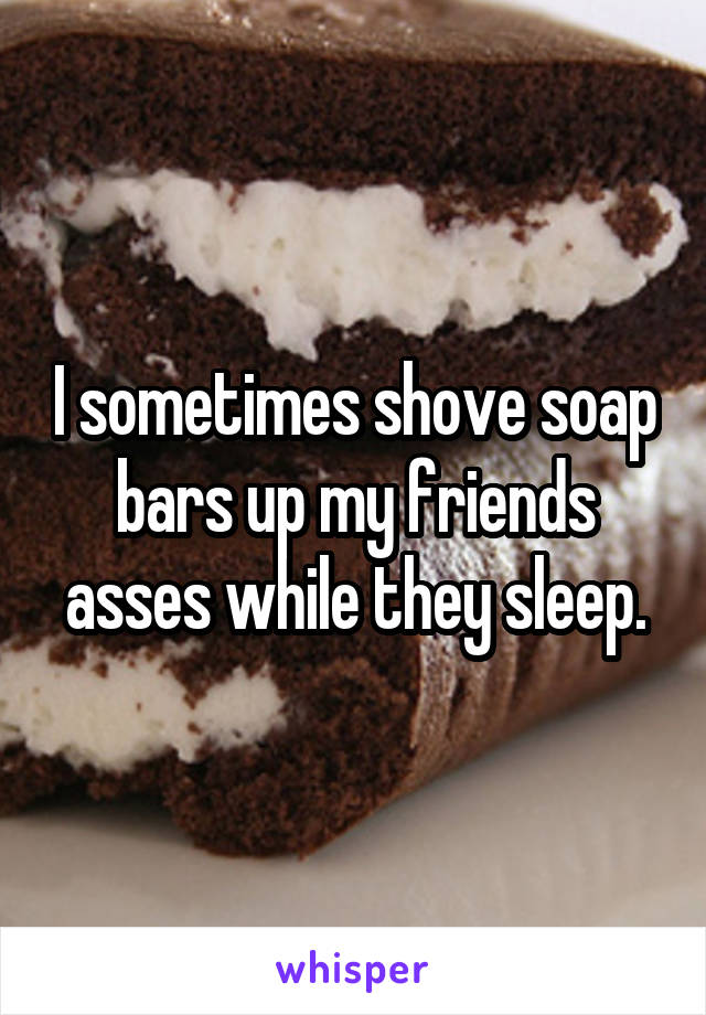 I sometimes shove soap bars up my friends asses while they sleep.