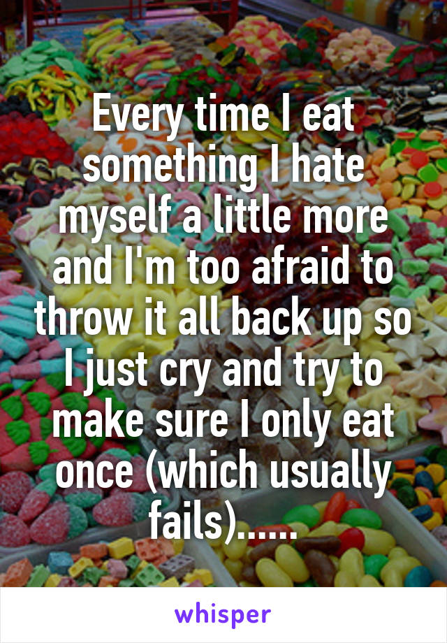 Every time I eat something I hate myself a little more and I'm too afraid to throw it all back up so I just cry and try to make sure I only eat once (which usually fails)......