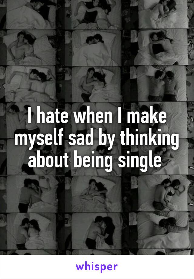 I hate when I make myself sad by thinking about being single 