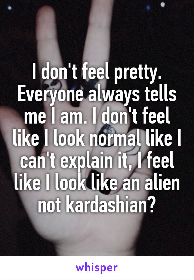 I don't feel pretty. Everyone always tells me I am. I don't feel like I look normal like I can't explain it, I feel like I look like an alien not kardashian?