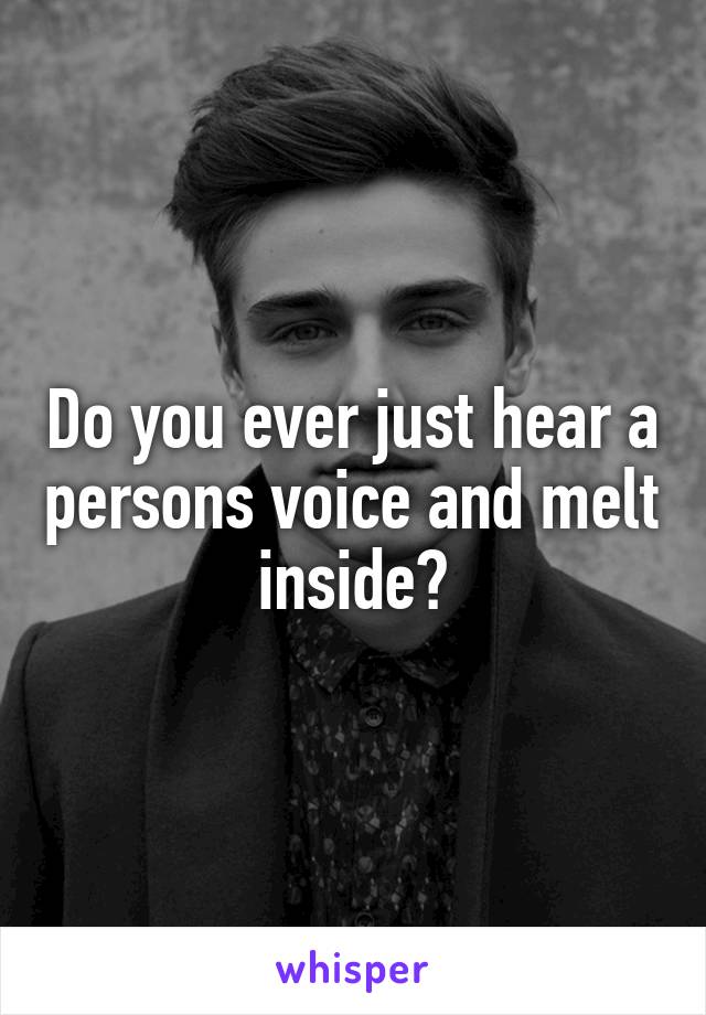 Do you ever just hear a persons voice and melt inside?