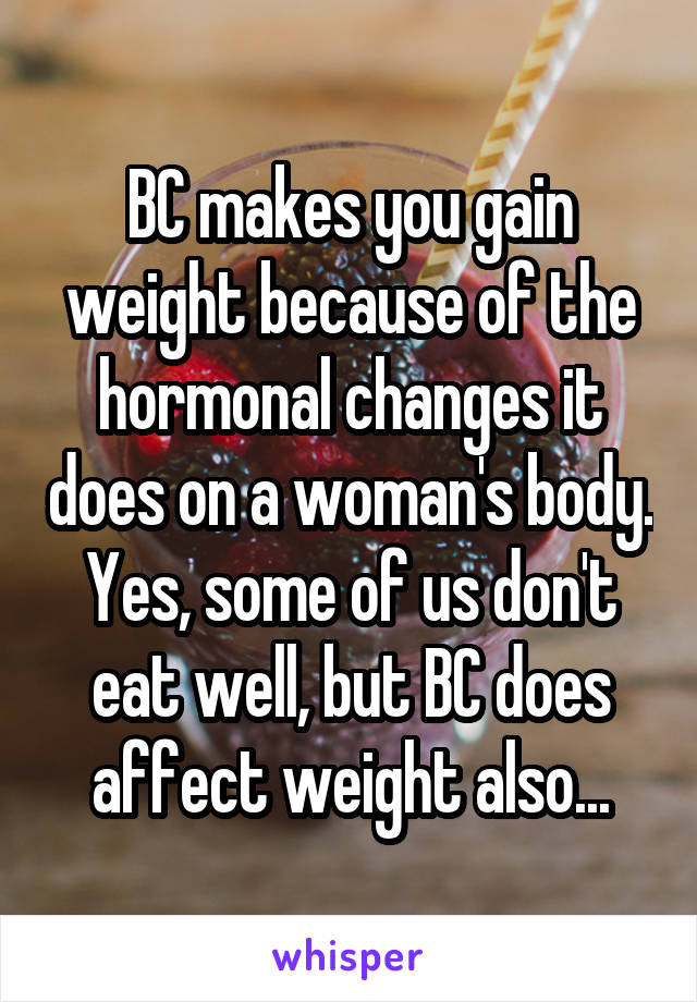 BC makes you gain weight because of the hormonal changes it does on a woman's body. Yes, some of us don't eat well, but BC does affect weight also...