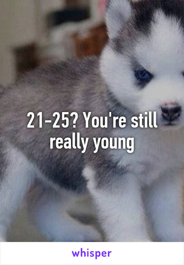 21-25? You're still really young
