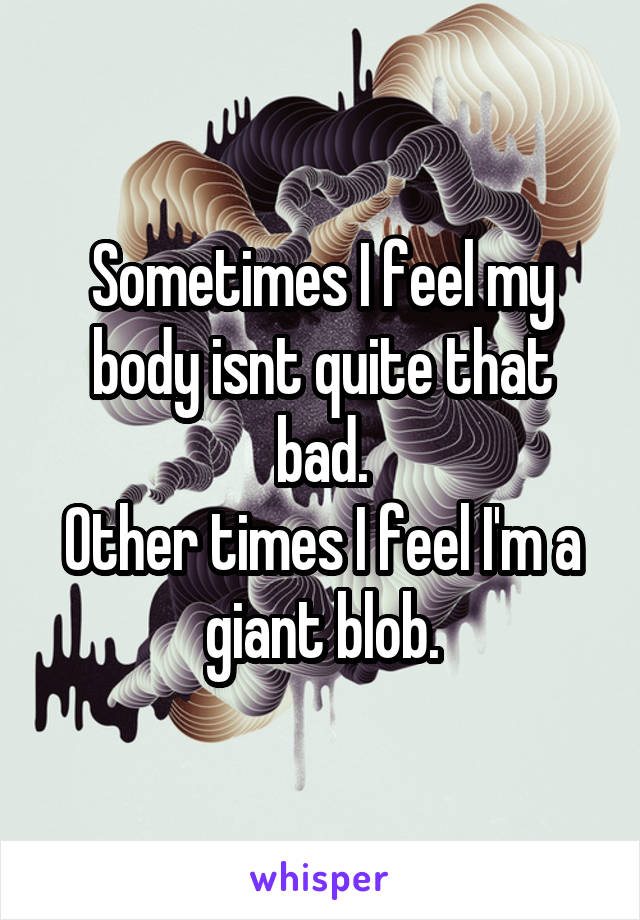 Sometimes I feel my body isnt quite that bad.
Other times I feel I'm a giant blob.